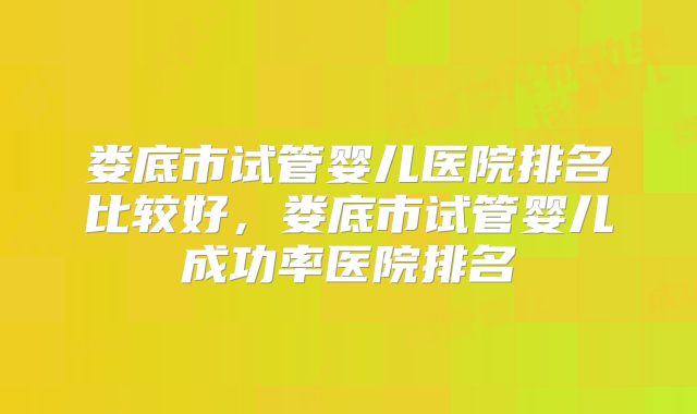 娄底市试管婴儿医院排名比较好，娄底市试管婴儿成功率医院排名
