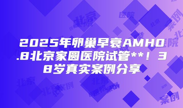 2025年卵巢早衰AMH0.8北京家圆医院试管**!38岁真实案例分享