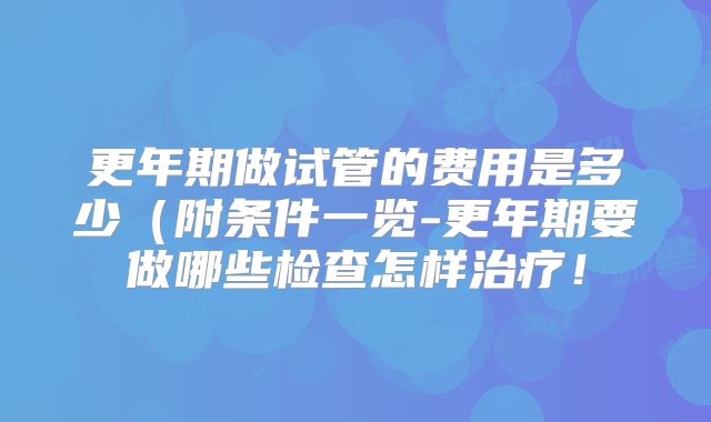 更年期做试管的费用是多少(附条件一览-更年期要做哪些检查怎样治疗!
