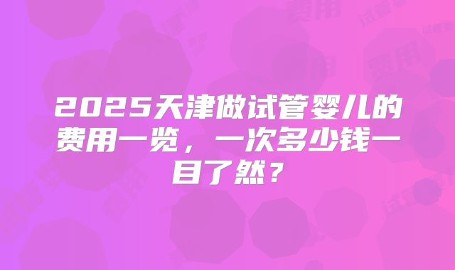 2025天津做试管婴儿的费用一览,一次多少钱一目了然?