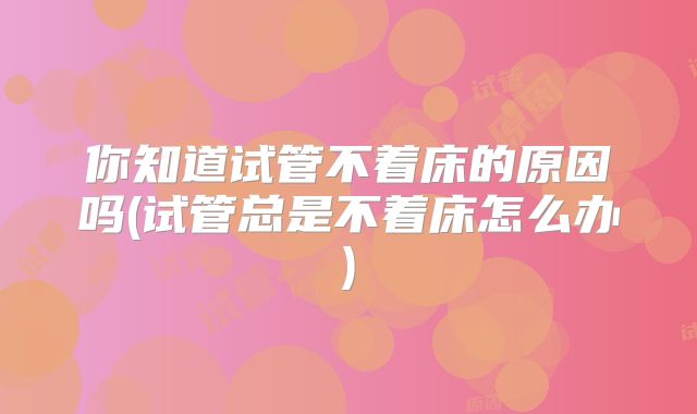 你知道试管不着床的原因吗(试管总是不着床怎么办)