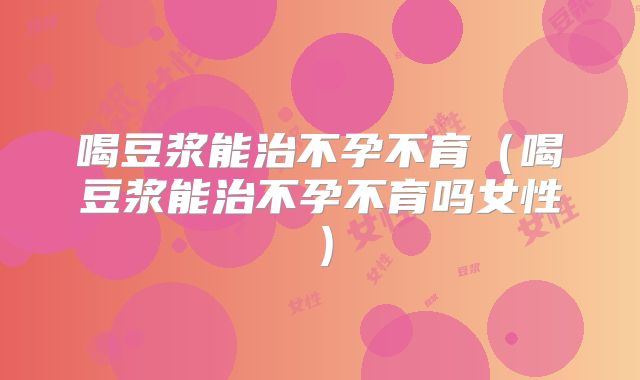 喝豆浆能治不孕不育(喝豆浆能治不孕不育吗女性)