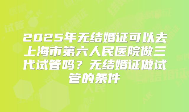 2025年无结婚证可以去上海市第六人民医院做三代试管吗？无结婚证做试管的条件