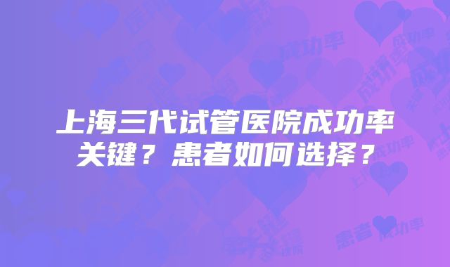 上海三代试管医院成功率关键？患者如何选择？