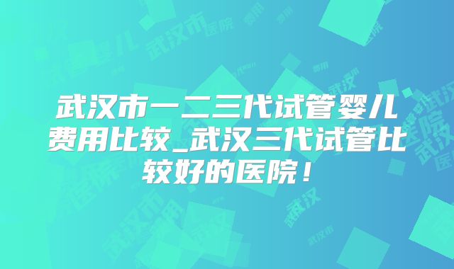 武汉市一二三代试管婴儿费用比较_武汉三代试管比较好的医院！