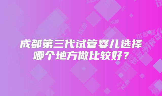 成都第三代试管婴儿选择哪个地方做比较好？