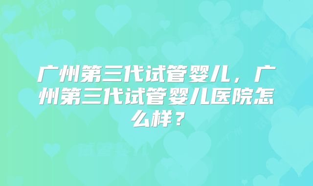 广州第三代试管婴儿,广州第三代试管婴儿医院怎么样?