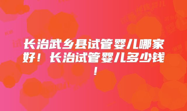 长治武乡县试管婴儿哪家好！长治试管婴儿多少钱！