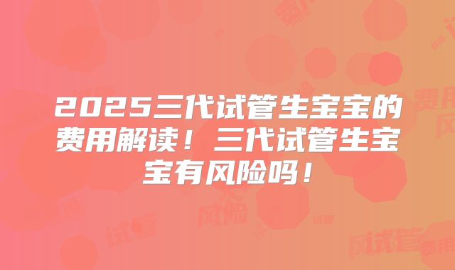 2025三代试管生宝宝的费用解读！三代试管生宝宝有风险吗！