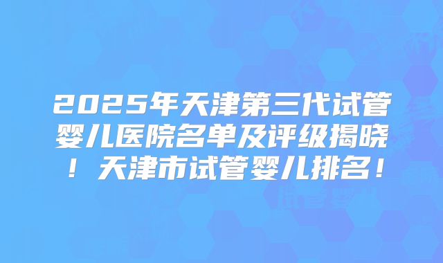 2025年天津第三代试管婴儿医院名单及评级揭晓！天津市试管婴儿排名！