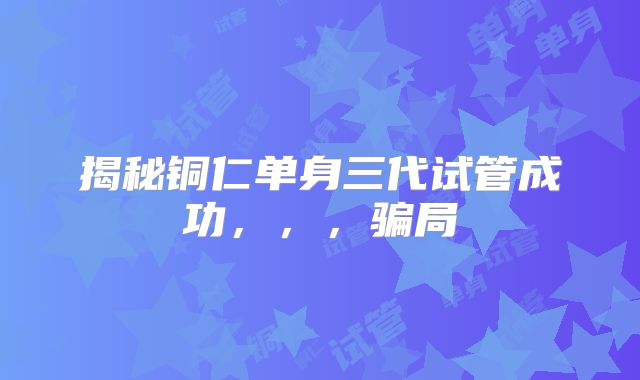 揭秘铜仁单身三代试管成功，，，骗局