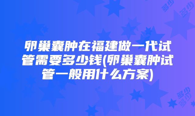 卵巢囊肿在福建做一代试管需要多少钱(卵巢囊肿试管一般用什么方案)