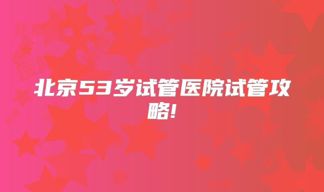 北京53岁试管医院试管攻略!