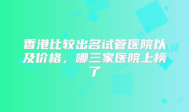 香港比较出名试管医院以及价格，哪三家医院上榜了