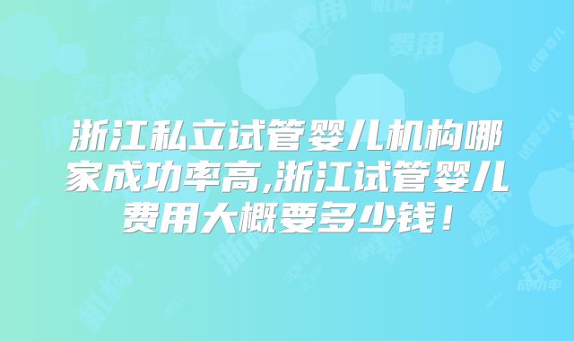 浙江私立试管婴儿机构哪家成功率高,浙江试管婴儿费用大概要多少钱！