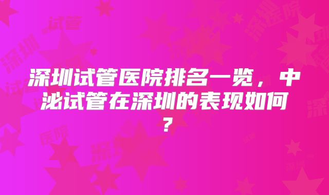 深圳试管医院排名一览,中泌试管在深圳的表现如何?