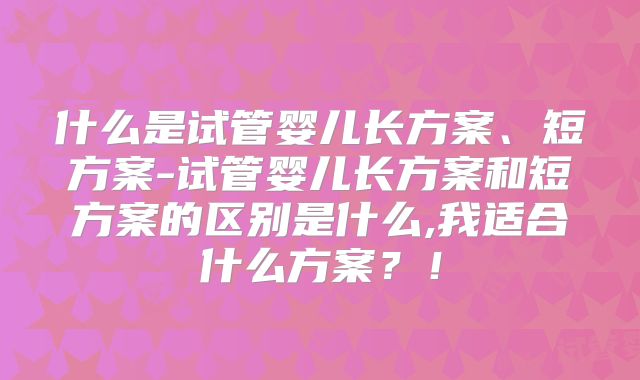 什么是试管婴儿长方案、短方案-试管婴儿长方案和短方案的区别是什么,我适合什么方案?!