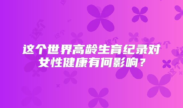 这个世界高龄生育纪录对女性健康有何影响?