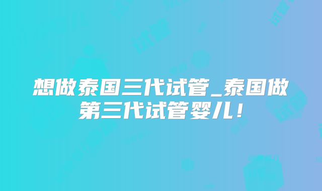 想做泰国三代试管_泰国做第三代试管婴儿！