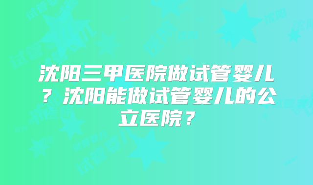 沈阳三甲医院做试管婴儿？沈阳能做试管婴儿的公立医院？