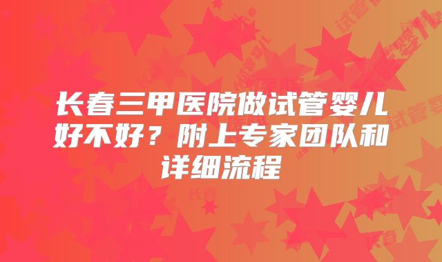 长春三甲医院做试管婴儿好不好?附上专家团队和详细流程