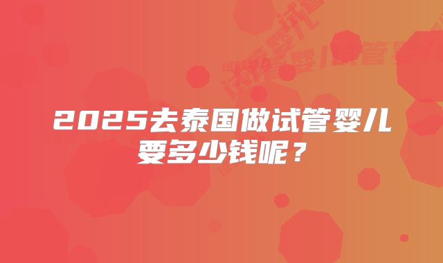 2025去泰国做试管婴儿要多少钱呢？