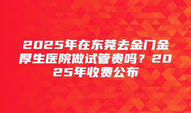 2025年在东莞去金门金厚生医院做试管贵吗？2025年收费公布