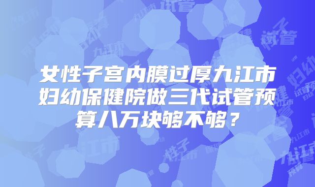 女性子宫内膜过厚九江市妇幼保健院做三代试管预算八万块够不够?