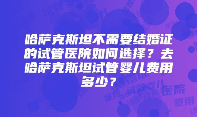 哈萨克斯坦不需要结婚证的试管医院如何选择？去哈萨克斯坦试管婴儿费用多少？