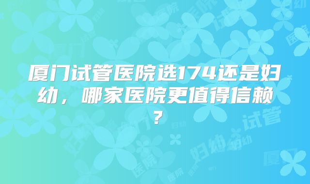 厦门试管医院选174还是妇幼,哪家医院更值得信赖?