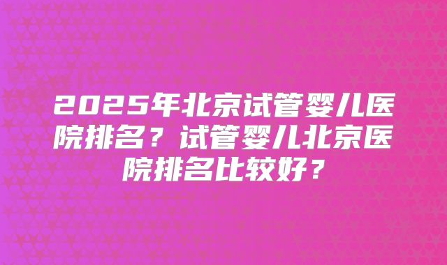 2025年北京试管婴儿医院排名?试管婴儿北京医院排名比较好?