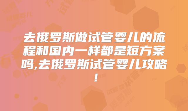 去俄罗斯做试管婴儿的流程和国内一样都是短方案吗,去俄罗斯试管婴儿攻略！