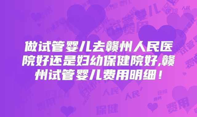 做试管婴儿去赣州人民医院好还是妇幼保健院好,赣州试管婴儿费用明细！