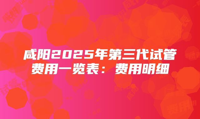 咸阳2025年第三代试管费用一览表:费用明细