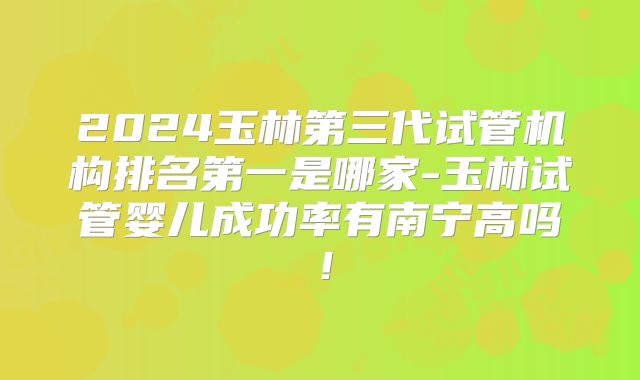 2024玉林第三代试管机构排名第一是哪家-玉林试管婴儿成功率有南宁高吗!