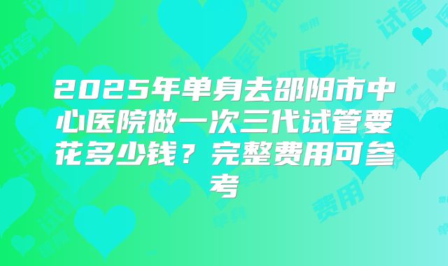 2025年单身去邵阳市中心医院做一次三代试管要花多少钱?完整费用可参考