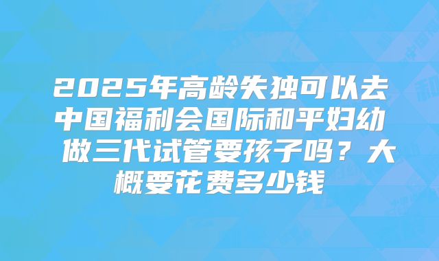 2025年高龄失独可以去中国福利会国际和平妇幼 做三代试管要孩子吗？大概要花费多少钱