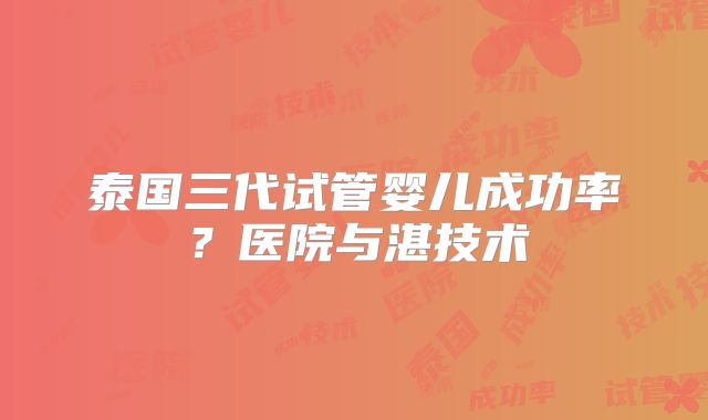 泰国三代试管婴儿成功率？医院与湛技术