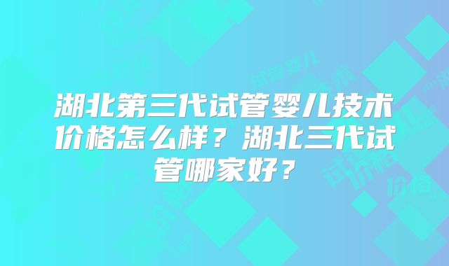 湖北第三代试管婴儿技术价格怎么样？湖北三代试管哪家好？