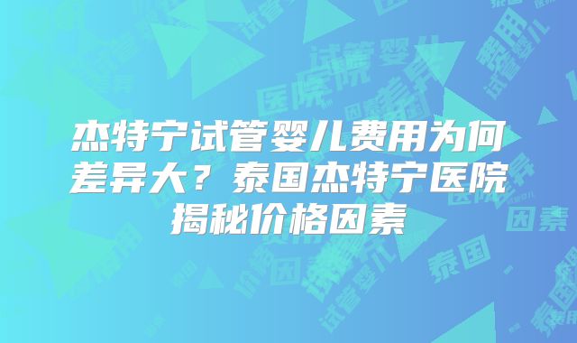 杰特宁试管婴儿费用为何差异大？泰国杰特宁医院揭秘价格因素