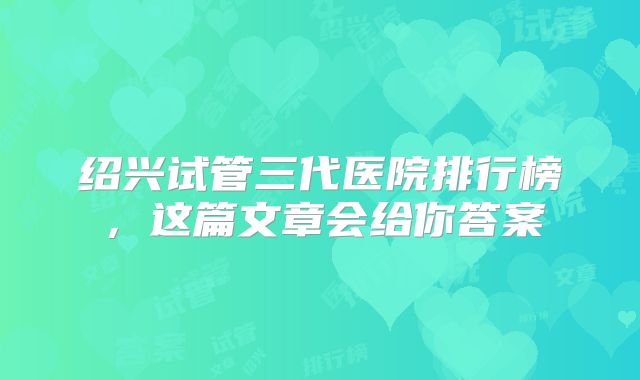 绍兴试管三代医院排行榜,这篇文章会给你答案