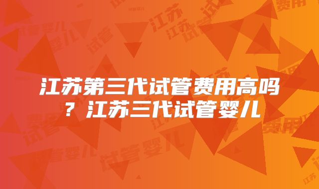江苏第三代试管费用高吗?江苏三代试管婴儿