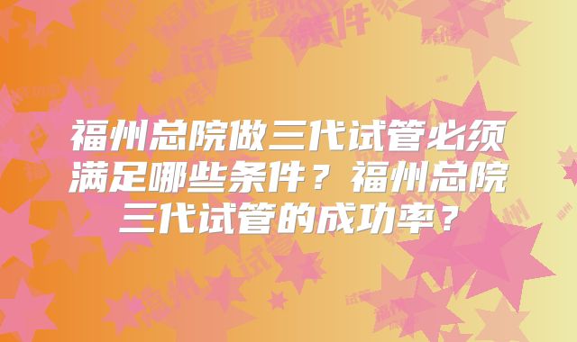 福州总院做三代试管必须满足哪些条件？福州总院三代试管的成功率？