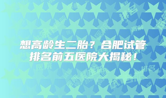 想高龄生二胎？合肥试管排名前五医院大揭秘！
