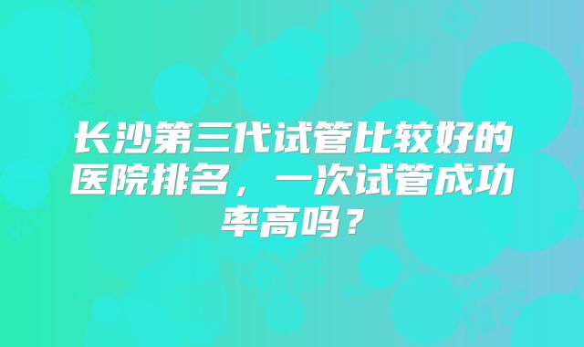 长沙第三代试管比较好的医院排名，一次试管成功率高吗？