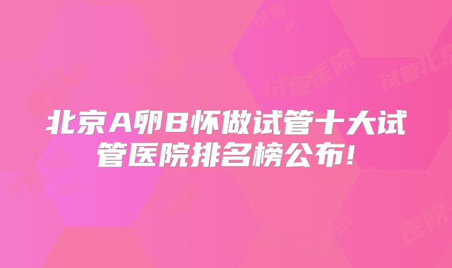 北京A卵B怀做试管十大试管医院排名榜公布!