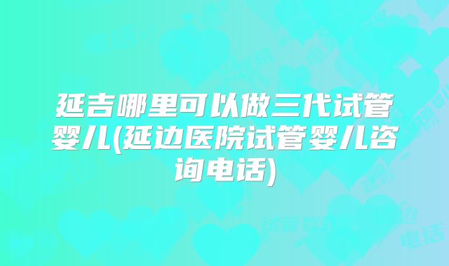延吉哪里可以做三代试管婴儿(延边医院试管婴儿咨询电话)