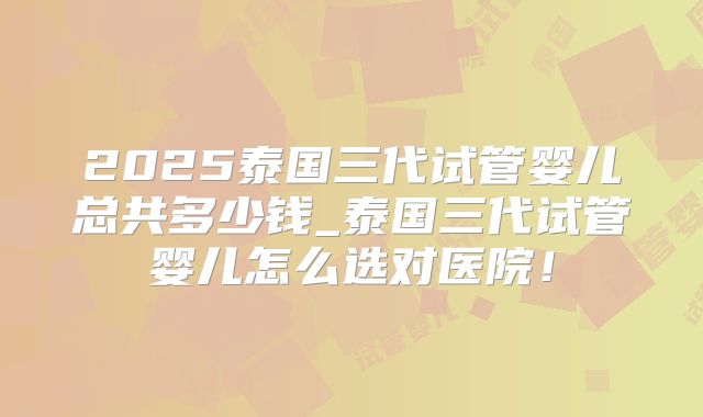 2025泰国三代试管婴儿总共多少钱_泰国三代试管婴儿怎么选对医院！