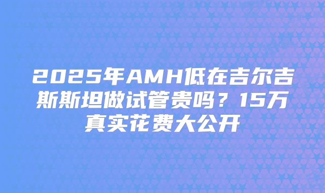 2025年AMH低在吉尔吉斯斯坦做试管贵吗？15万真实花费大公开