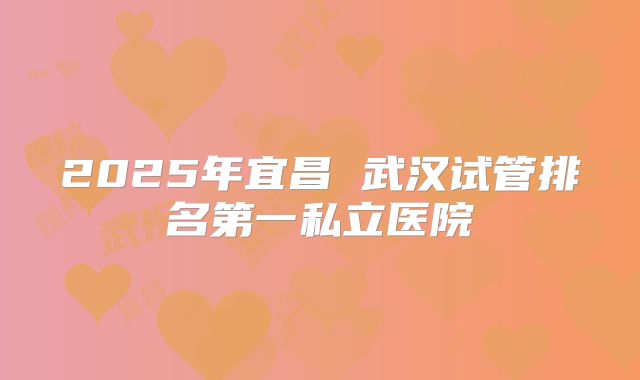 2025年宜昌 武汉试管排名第一私立医院